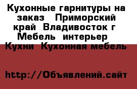 Кухонные гарнитуры на заказ - Приморский край, Владивосток г. Мебель, интерьер » Кухни. Кухонная мебель   